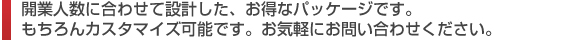 開業人数に合わせて設計した、お得なパッケージです。もちろんカスタマイズ可能です。お気軽にお問い合わせください。